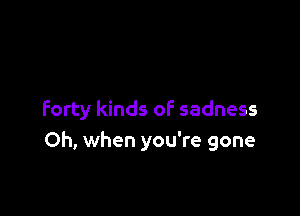 forty kinds of sadness
Oh, when you're gone