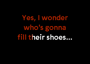 Yes, I wonder
who's gonna

fill their shoes...