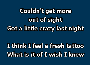 Couldn't get more
out of sight
Got a little crazy last night

I think I feel a fresh tattoo
What is it of I wish I knew