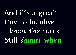 And it's a great
Day to be alive

I know the sun's
Still shinin' when