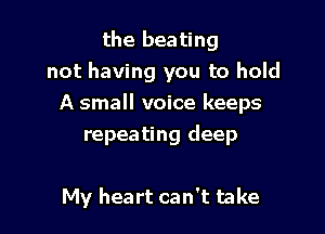 the beating
not having you to hold
A small voice keeps

repeating deep

My heart can't take
