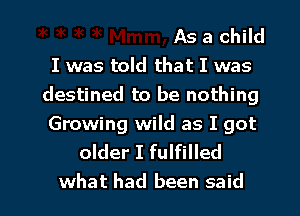 As a child
I was told that I was
destined to be nothing

Growing wild as I got
older I fulfilled

what had been said I