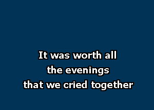 It was worth all

the evenings
that we cried together