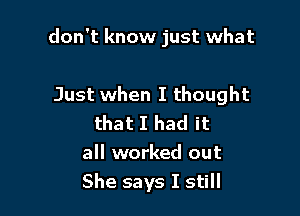 don't know just what

Just when I thought
that I had it
all worked out
She says I still