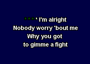 I'm alright
Nobody worry 'bout me

Why you got
to gimme a fight