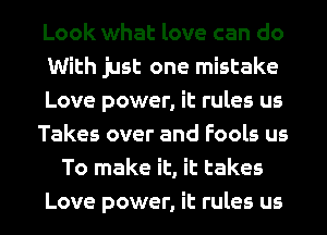 Look what love can do
With just one mistake
Love power, it rules us
Takes over and Fools us
To make it, it takes
Love power, it rules us