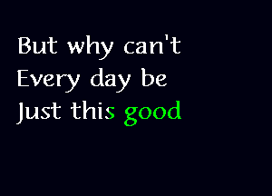 But why can't
Every day be

Just this good