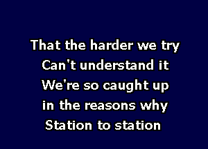 That the harder we try
Can't understand it

We're so caught up
in the reasons why
Station to station