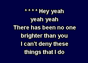 t t t t Hey yeah
yeah yeah
There has been no one

brighter than you
I can't deny these
things that I do