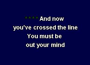 And now
you've crossed the line

You must be
out your mind