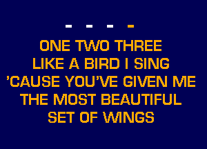 ONE TWO THREE
LIKE A BIRD I SING
'CAUSE YOU'VE GIVEN ME
THE MOST BEAUTIFUL
SET OF WINGS