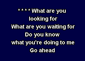 o o o o What are you
looking for
What are you waiting for

Do you know
what you're doing to me
Go ahead