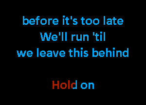 before it's too late
We'll run 'til

we leave this behind

Hold on