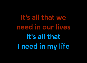 It's all that we
need in our lives

It's all that
I need in my life