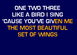 ONE TWO THREE
LIKE A BIRD I SING
'CAUSE YOU'VE GIVEN ME
THE MOST BEAUTIFUL
SET OF WINGS