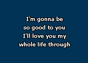 I'm gonna be
so good to you

I'll love you my
whole life through