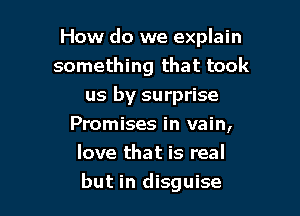 How do we explain
something that took
us by surprise
Promises in vain,
love that is real

but in disguise