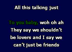 All this talking just

woh oh ah
They say we shouldn't

be lovers and I say we

can't just be friends I