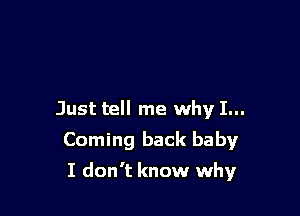 Just tell me why I...
Coming back baby

I don't know why