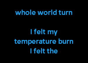 whole world turn

I felt my
temperature burn
lfelt the
