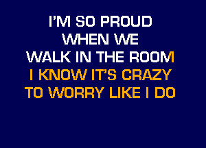 I'M SO PROUD
WHEN WE
WALK IN THE ROOM
I KNOW ITS CRAZY
T0 WORRY LIKE I DO