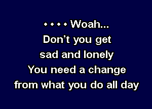 o o o o Woah...
Dodt you get

sad and lonely
You need a change
from what you do all day