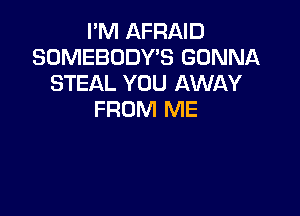 I'M AFRAID
SOMEBODY'S GONNA
STEAL YOU AWAY

FROM ME