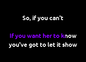 So, if you can't

IF you want her to know
you've got to let it show