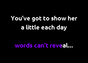 You've got to show her
a little each day

words can't reveal...
