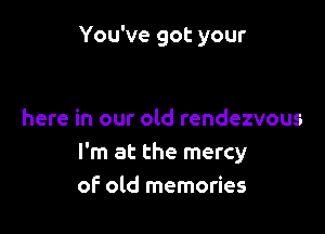 You've got your

here in our old rendezvous
I'm at the mercy
of old memories