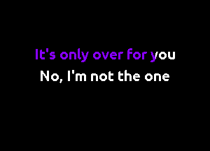 It's only over For you

No, I'm not the one