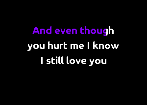 And even though
you hurt me I know

I still love you