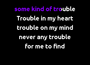 some kind of trouble
Trouble in my heart
trouble on my mind

never any trouble
for me to Find