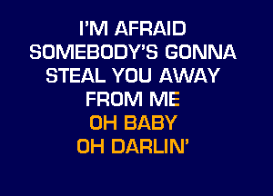 I'M AFRAID
SOMEBODY'S GONNA
STEAL YOU AWAY

FROM ME
0H BABY
0H DARLIN