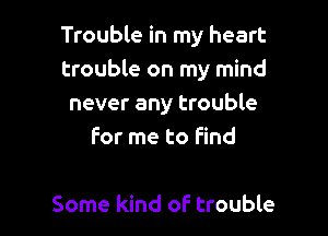 Trouble in my heart
trouble on my mind
never any trouble

For me to Find

Some kind of trouble