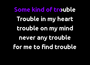 Some kind of trouble
Trouble in my heart
trouble on my mind

never any trouble
for me to find trouble