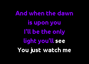 And when the dawn
is upon you
I'll be the only

light you'll see
You just watch me