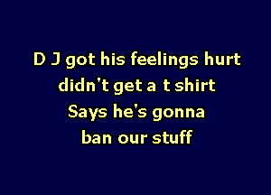 D J got his feelings hurt
didn't get a t shirt

Says he's gonna
ban our stuff
