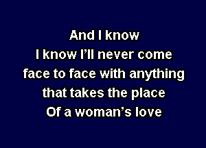 And I know
I know HI never come

face to face with anything
that takes the place
Of a woman's love