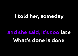 I told her, someday

and she said, it's too late
What's done is done