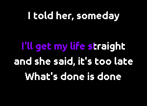 I told her, someday

I'll get my life straight
and she said, it's too late
What's done is done