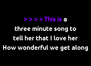 z- a- a- z- This is a
three minute song to

tell her that I love her
How wonderful we get along