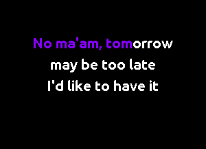 No ma'am, tomorrow
may be too late

I'd like to have it