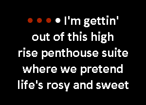 0 0 0 0 I'm gettin'
out of this high
rise penthouse suite
where we pretend
life's rosy and sweet