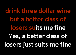 drink three dollar wine
but a better class of
losers suits me fine
Yes, a better class of

losers just suits me fine