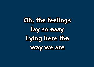 Oh, the feelings
lay so easy

Lying here the
way we are