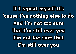 If I repeat myself it's
'cause I've nothing else to do
And I'm not too sure
that I'm still over you
I'm not too sure that
I'm still over you