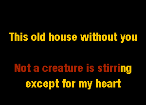 This old house without you

Not a creature is stirring
except for my heart