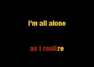 I'm all alone

as I realize