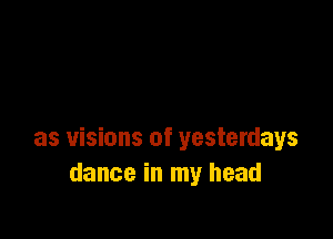 as visions of yesterdays
dance in my head